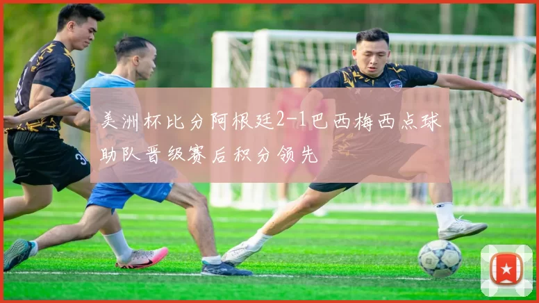 美洲杯比分阿根廷2-1巴西梅西点球助队晋级赛后积分领先