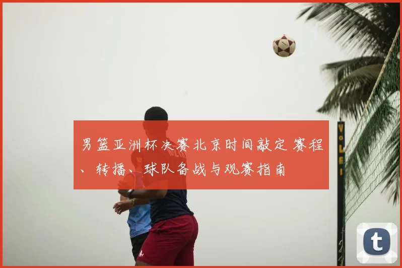 男篮亚洲杯决赛北京时间敲定 赛程、转播、球队备战与观赛指南