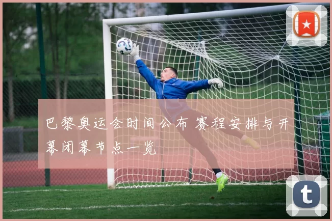 巴黎奥运会时间公布 赛程安排与开幕闭幕节点一览