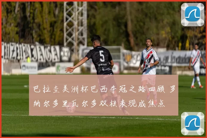 巴拉圭美洲杯巴西夺冠之路回顾 罗纳尔多里瓦尔多双核表现成焦点