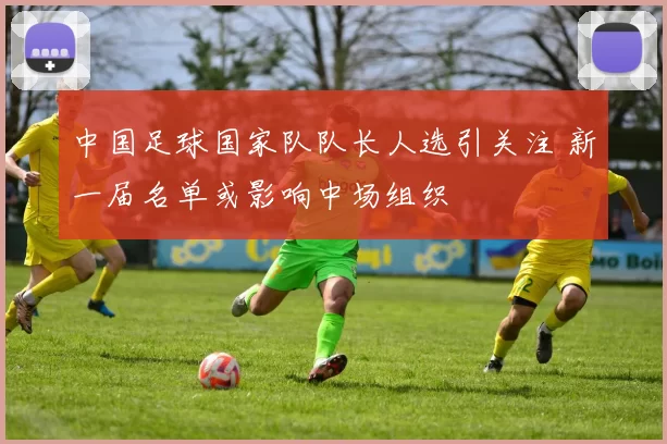 中国足球国家队队长人选引关注 新一届名单或影响中场组织