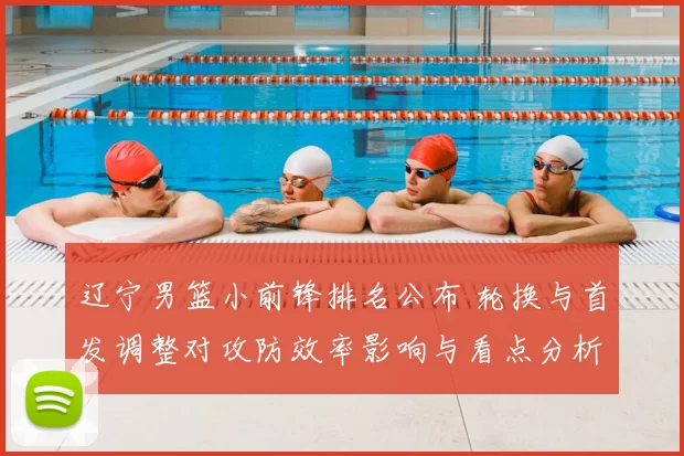 辽宁男篮小前锋排名公布 轮换与首发调整对攻防效率影响与看点分析