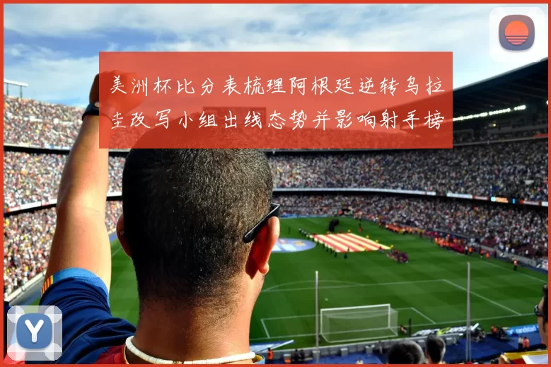 美洲杯比分表梳理阿根廷逆转乌拉圭改写小组出线态势并影响射手榜