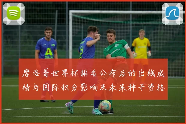 摩洛哥世界杯排名公布后的出线成绩与国际积分影响及未来种子资格展望