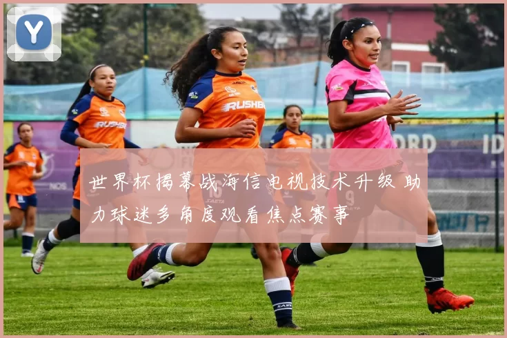 世界杯揭幕战海信电视技术升级 助力球迷多角度观看焦点赛事