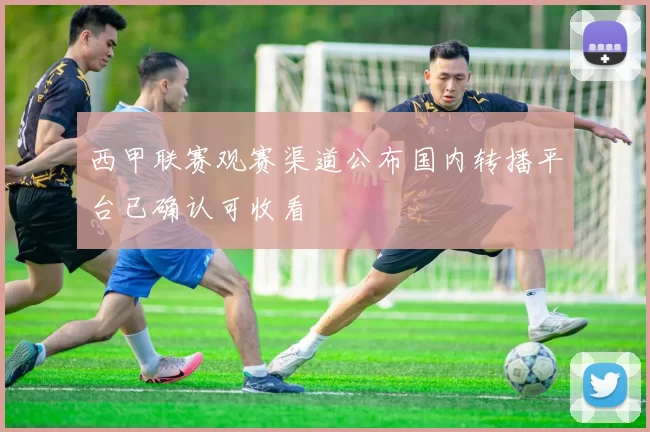 西甲联赛观赛渠道公布国内转播平台已确认可收看