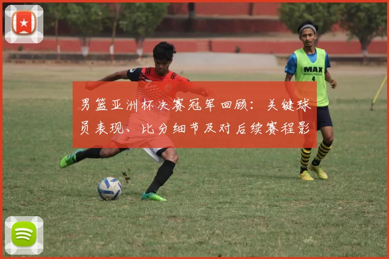 男篮亚洲杯决赛冠军回顾：关键球员表现、比分细节及对后续赛程影响分析