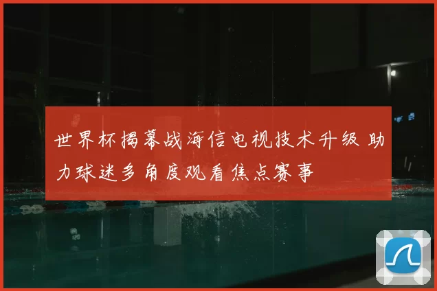 世界杯揭幕战海信电视技术升级 助力球迷多角度观看焦点赛事