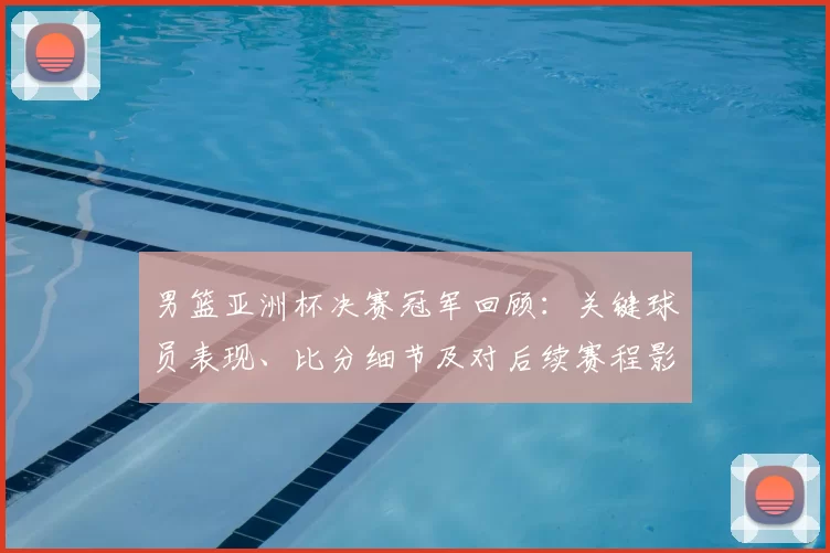 男篮亚洲杯决赛冠军回顾：关键球员表现、比分细节及对后续赛程影响分析