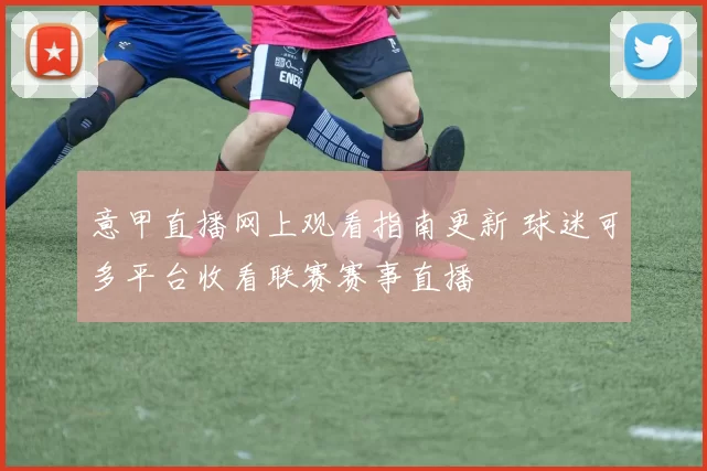 意甲直播网上观看指南更新 球迷可多平台收看联赛赛事直播