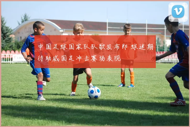 中国足球国家队队歌发布即 球迷期待助威国足冲击赛场表现