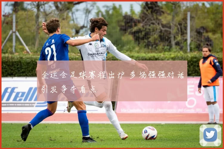 全运会足球赛程出炉 多场强强对话引发争夺看点