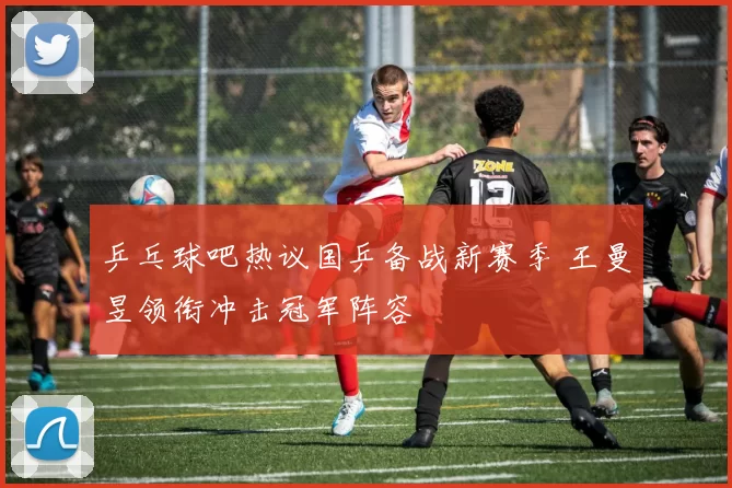 乒乓球吧热议国乒备战新赛季 王曼昱领衔冲击冠军阵容