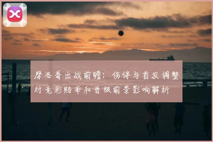 摩洛哥出战前瞻：伤停与首发调整对竞彩赔率和晋级前景影响解析