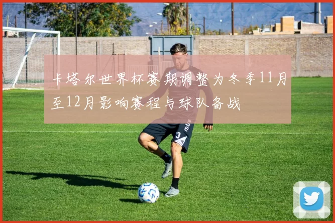 卡塔尔世界杯赛期调整为冬季11月至12月影响赛程与球队备战