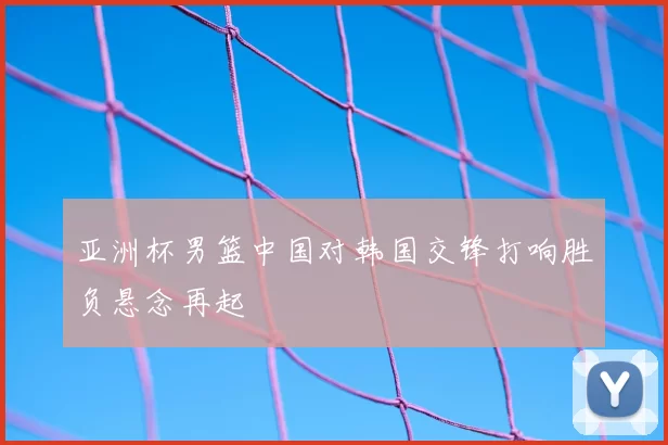 亚洲杯男篮中国对韩国交锋打响胜负悬念再起