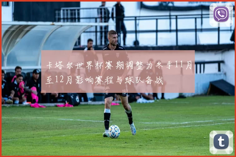卡塔尔世界杯赛期调整为冬季11月至12月影响赛程与球队备战