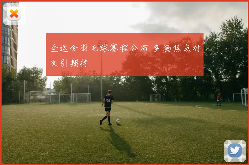 全运会羽毛球赛程公布 多场焦点对决引期待