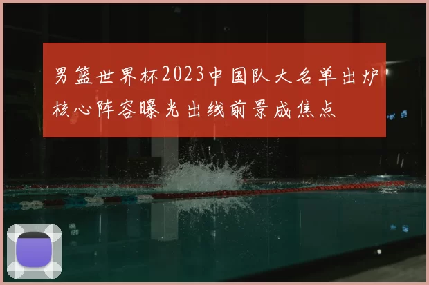 男篮世界杯2023中国队大名单出炉核心阵容曝光出线前景成焦点