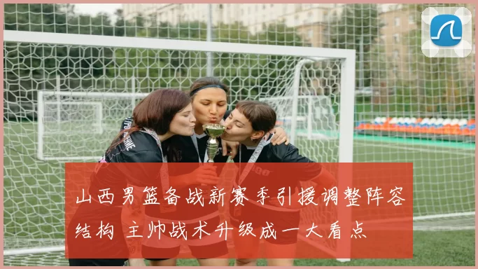 山西男篮备战新赛季引援调整阵容结构 主帅战术升级成一大看点