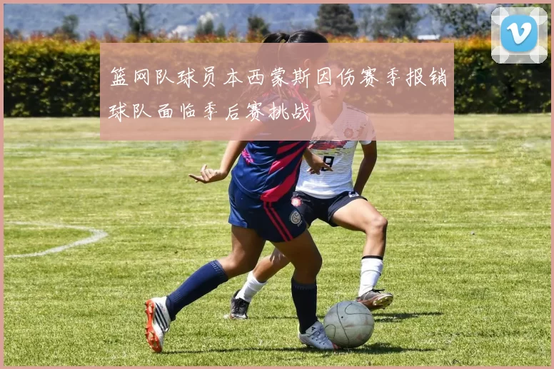 篮网队球员本西蒙斯因伤赛季报销球队面临季后赛挑战