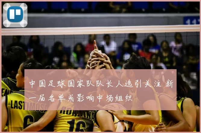 中国足球国家队队长人选引关注 新一届名单或影响中场组织