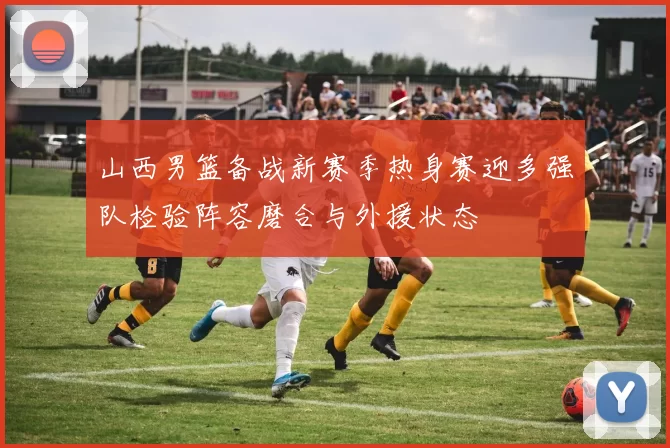 山西男篮备战新赛季热身赛迎多强队检验阵容磨合与外援状态