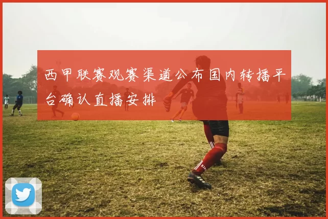 西甲联赛观赛渠道公布国内转播平台确认直播安排