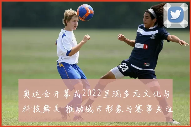 奥运会开幕式2022呈现多元文化与科技舞美 推动城市形象与赛事关注度