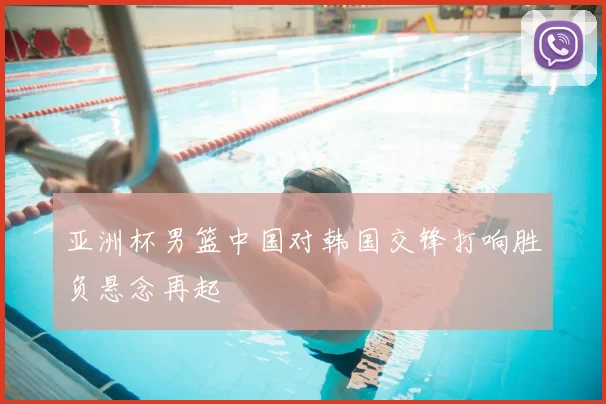 亚洲杯男篮中国对韩国交锋打响胜负悬念再起