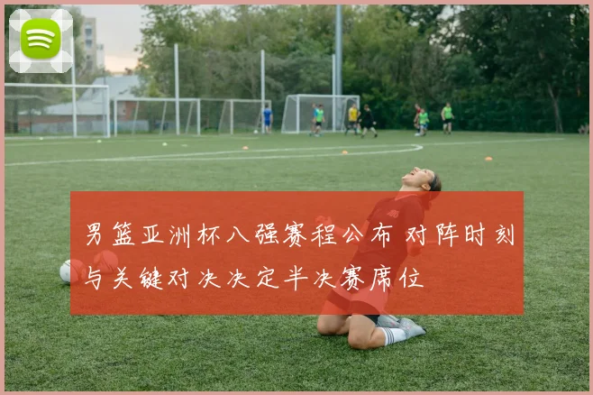 男篮亚洲杯八强赛程公布 对阵时刻与关键对决决定半决赛席位