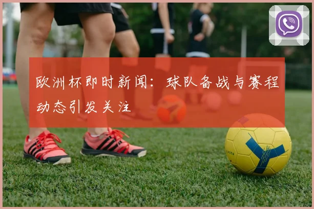 欧洲杯即时新闻:球队备战与赛程动态引发关注