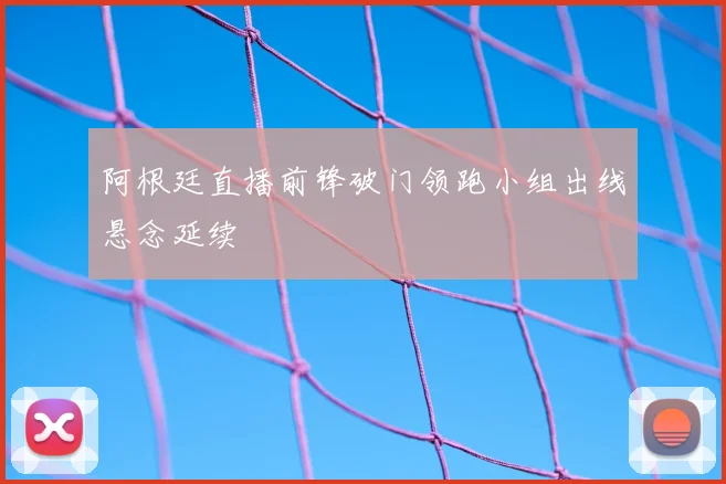 阿根廷直播前锋破门领跑小组出线悬念延续