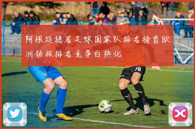 阿根廷稳居足球国家队排名榜首欧洲劲旅排名竞争白热化
