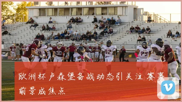 欧洲杯卢森堡备战动态引关注 赛事前景成焦点