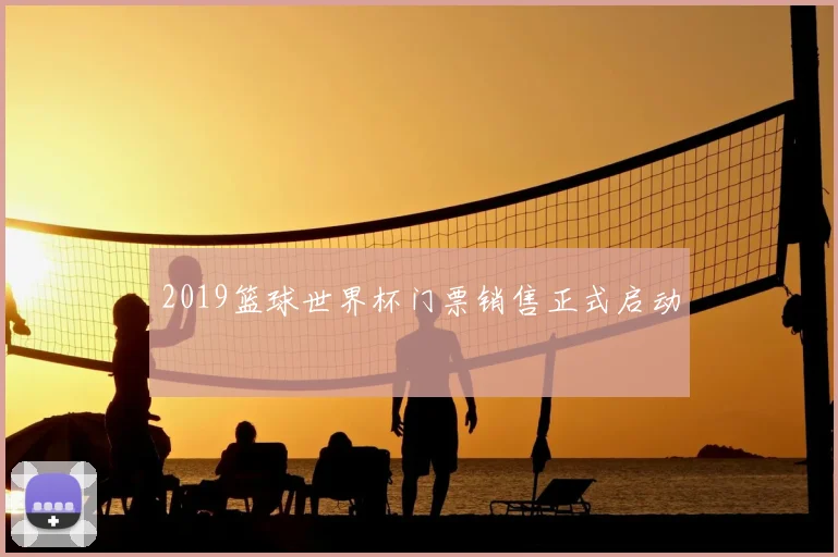 2019篮球世界杯门票销售正式启动