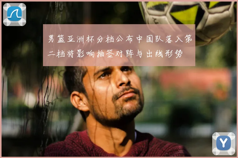 男篮亚洲杯分档公布中国队落入第二档将影响抽签对阵与出线形势