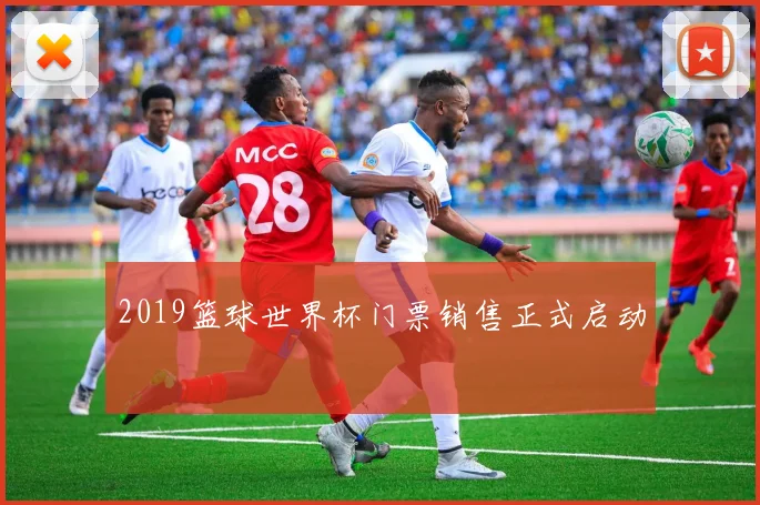 2019篮球世界杯门票销售正式启动