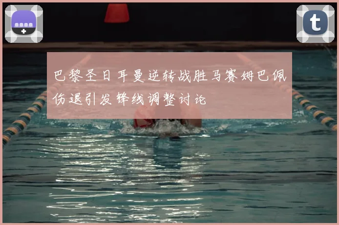 巴黎圣日耳曼逆转战胜马赛姆巴佩伤退引发锋线调整讨论
